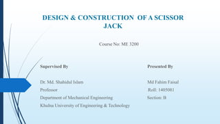 DESIGN & CONSTRUCTION OF A SCISSOR
JACK
Course No: ME 3200
Supervised By Presented By
Dr. Md. Shahidul Islam Md Fahim Faisal
Professor Roll: 1405081
Department of Mechanical Engineering Section: B
Khulna University of Engineering & Technology
 