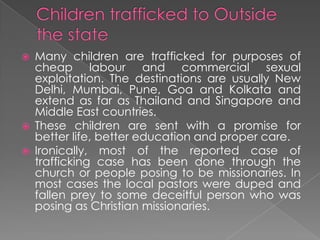    Many children are trafficked for purposes of
    cheap labour and commercial sexual
    exploitation. The destinations are usually New
    Delhi, Mumbai, Pune, Goa and Kolkata and
    extend as far as Thailand and Singapore and
    Middle East countries.
   These children are sent with a promise for
    better life, better education and proper care.
   Ironically, most of the reported case of
    trafficking case has been done through the
    church or people posing to be missionaries. In
    most cases the local pastors were duped and
    fallen prey to some deceitful person who was
    posing as Christian missionaries.
 