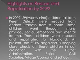    In 2009, 29(twenty nine) children (all from
    Peren District) were rescued from
    Andhra Pradesh from a home. These
    children       went    through       many
    physical, social, emotional and mental
    trauma. These children were rescued
    and repatriated to Nagaland. At
    present, the SCPS Nagaland is keeping
    close check on these children in co-
    ordination       with      the      District
    Administration,        Police,          Civil
    Societies, Village Council and schools.
 