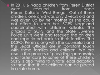    In 2011, 6 Naga children from Peren District
    were         rescued          from       Hope
    Home, Kolkata, West Bengal. Out of these
    children, one child was only 2 years old and
    was given up by her mother as she could
    not afford to keep her. SCPS Nagaland
    coordinated with childline Kolkata. The
    officials of SCPS and the State Juvenile
    Police units went and rescued the children
    and repatriated back to their families. The
    DCPO, Peren along with the counselors and
    the Legal Officers are in constant touch
    with these families and children. We are
    also in the process of providing sponsorships
    and foster care to some of these children.
    SCPS is also trying to initiate legal adoption
    so these that these children can be placed
    in a safe home.
 
