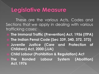 These are the various Acts, Codes and
Sections that we apply in dealing with various
trafficking cases:
   The Immoral Traffic (Prevention) Act, 1956 (ITPA)
   The Indian Penal Code (Sec 339, 340, 372, 373)
   Juvenile Justice (Care and Protection of
    Children) Act, 2000 (JJA)
   Child Labour (Prohibition & Regulation) Act
   The Bonded Labour System (Abolition)
    Act, 1976
 