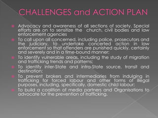    Advocacy and awareness of all sections of society. Special
    efforts are on to sensitize the church, civil bodies and law
    enforcement agencies
   To call upon all concerned, including police, prosecutors and
    the judiciary, to undertake concerted action in law
    enforcement so that offenders are punished quickly, certainly
    and severely and in a time-bound manner;
   To identify vulnerable areas, including the study of migration
    and trafficking trends and patterns;
   To identify inter-State and intra-State source, transit and
    destination;
   To prevent brokers and intermediaries from indulging in
    trafficking for forced labour and other forms of illegal
    purposes, including, specifically, domestic child labour;
   To build a coalition of media partners and Organisations to
    advocate for the prevention of trafficking.
 