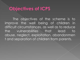 The objectives of the scheme is to
improve the well being of children in
difficult circumstances, as well as to reduce
the      vulnerabilities  that     lead    to
abuse, neglect, exploitation, abandonmen
t and separation of children from parents.
 