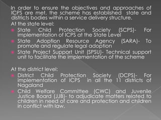 In order to ensure the objectives and approaches of
ICPS are met, the scheme has established state and
districts bodies within a service delivery structure.
At the state level:
 State      Child     Protection  Society     (SCPS)- For
   implementation of ICPS at the State Level
 State Adoption Resource Agency (SARA)- To
   promote and regulate legal adoption
 State Project Support Unit (SPSU)- Technical support
   unit to facilitate the implementation of the scheme

At the district level:
 District    Child Protection Society (DCPS)- For
   implementation of ICPS in all the 11 districts of
   Nagaland
 Child Welfare Committee (CWC) and Juvenile
   Justice Board (JJB)- to adjudicate matters related to
   children in need of care and protection and children
   in conflict with law.
 