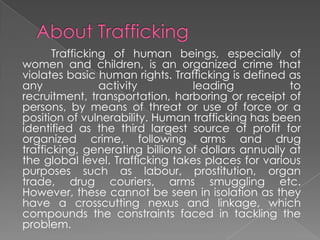 Trafficking of human beings, especially of
women and children, is an organized crime that
violates basic human rights. Trafficking is defined as
any              activity         leading            to
recruitment, transportation, harboring or receipt of
persons, by means of threat or use of force or a
position of vulnerability. Human trafficking has been
identified as the third largest source of profit for
organized crime, following arms and drug
trafficking, generating billions of dollars annually at
the global level. Trafficking takes places for various
purposes such as labour, prostitution, organ
trade, drug couriers, arms smuggling etc.
However, these cannot be seen in isolation as they
have a crosscutting nexus and linkage, which
compounds the constraints faced in tackling the
problem.
 