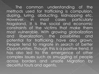 The common understanding of the
methods used for trafficking is compulsion,
duping, luring, abducting, kidnapping etc.
However,     in   most    cases      particularly
Nagaland, it is the social and economic
constraints of the victims that make them
most vulnerable. With growing globalization
and liberalization, the possibilities and
potential for trafficking have also grown.
People tend to migrate in search of better
Opportunities. Though this is a positive trend, it
has also led to the emergence of other
complex issues such as smuggling of people
across borders and unsafe Migration by
deceitful touts and agents.
 