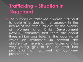    The number of trafficked children is difficult
    to determine due to the secrecy in the
    nature of the crime. studies by the Ministry
    of Women and Child Development
    (MWCD) estimates that there are about
    three million prostitutes in the country, of
    which an estimated 40 percent are
    children, as there is a growing demand for
    very young girls to be inducted into
    prostitution on account of customer
    preferences.
 