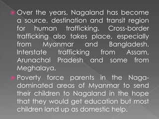  Over the years, Nagaland has become
  a source, destination and transit region
  for human trafficking. Cross-border
  trafficking also takes place, especially
  from      Myanmar       and    Bangladesh.
  Interstate    trafficking   from   Assam,
  Arunachal Pradesh and some from
  Meghalaya.
 Poverty force parents in the Naga-
  dominated areas of Myanmar to send
  their children to Nagaland in the hope
  that they would get education but most
  children land up as domestic help.
 