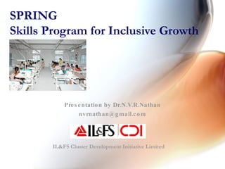 SPRING Skills Program for Inclusive Growth Presentation by Dr.N.V.R.Nathan [email_address] IL&FS Cluster Development Initiative Limited 