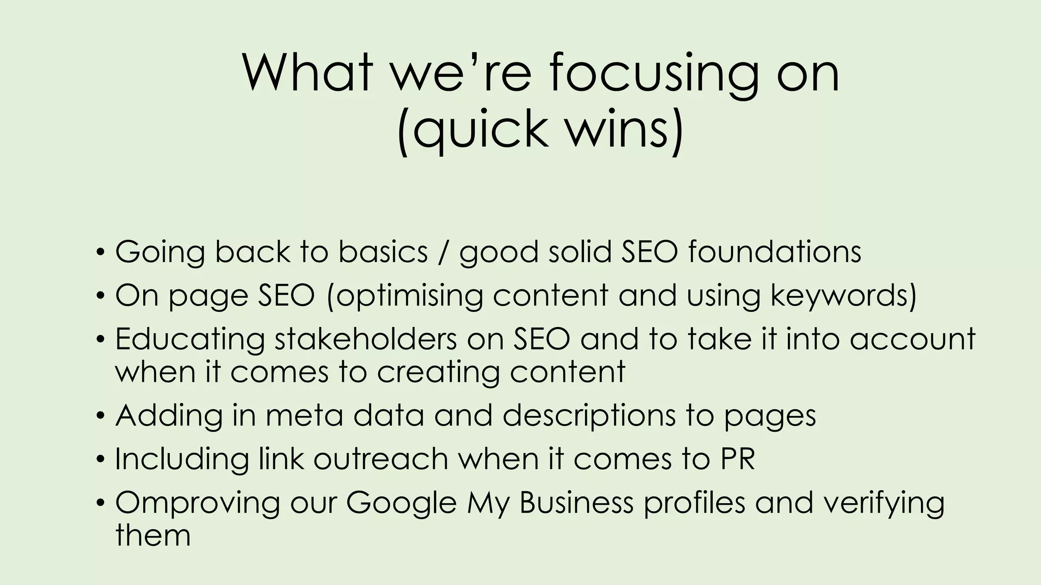 What we’re focusing on
(quick wins)
• Going back to basics / good solid SEO foundations
• On page SEO (optimising content and using keywords)
• Educating stakeholders on SEO and to take it into account
when it comes to creating content
• Adding in meta data and descriptions to pages
• Including link outreach when it comes to PR
• Omproving our Google My Business profiles and verifying
them
 