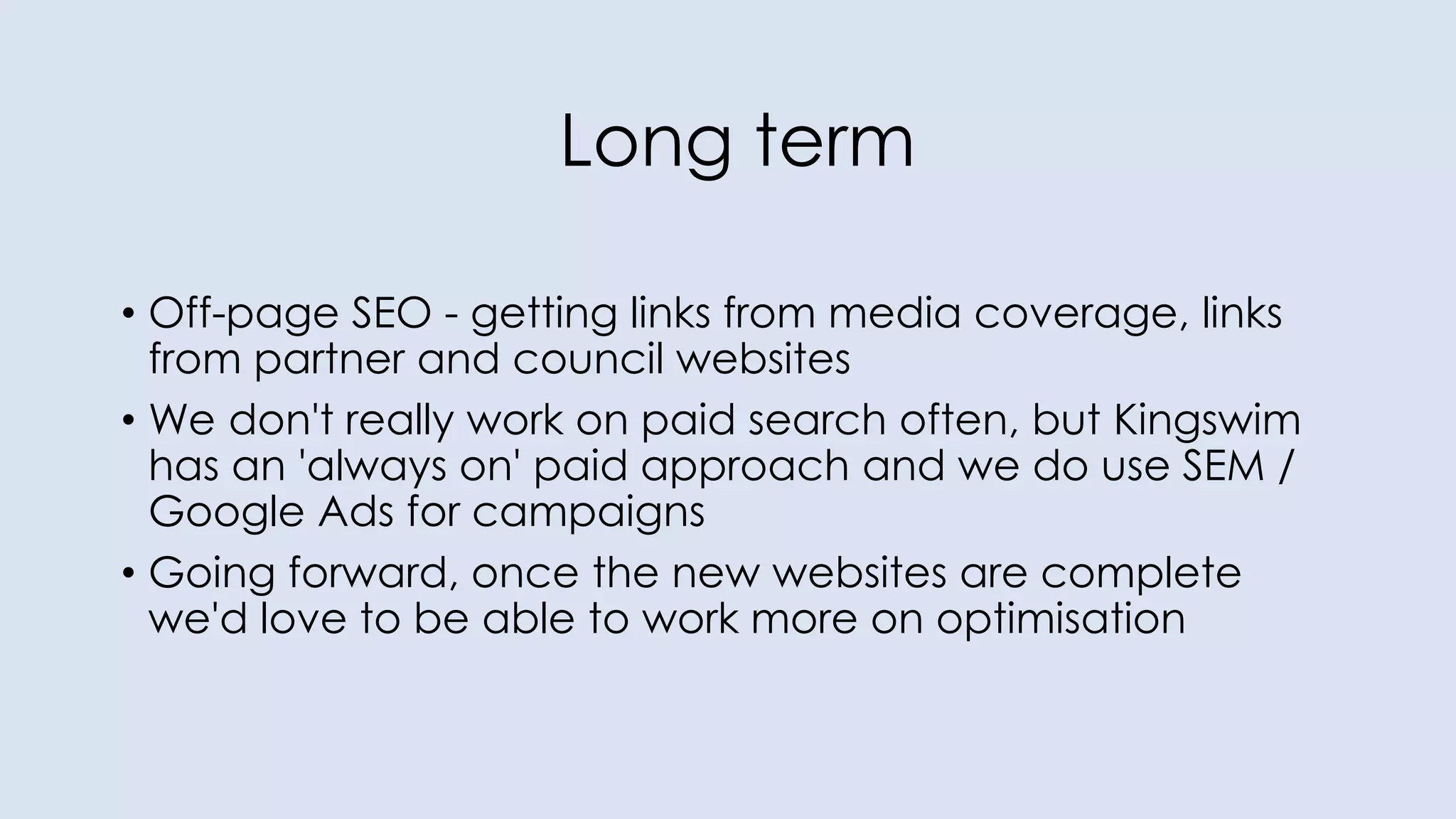 Long term
• Off-page SEO - getting links from media coverage, links
from partner and council websites
• We don't really work on paid search often, but Kingswim
has an 'always on' paid approach and we do use SEM /
Google Ads for campaigns
• Going forward, once the new websites are complete
we'd love to be able to work more on optimisation
 