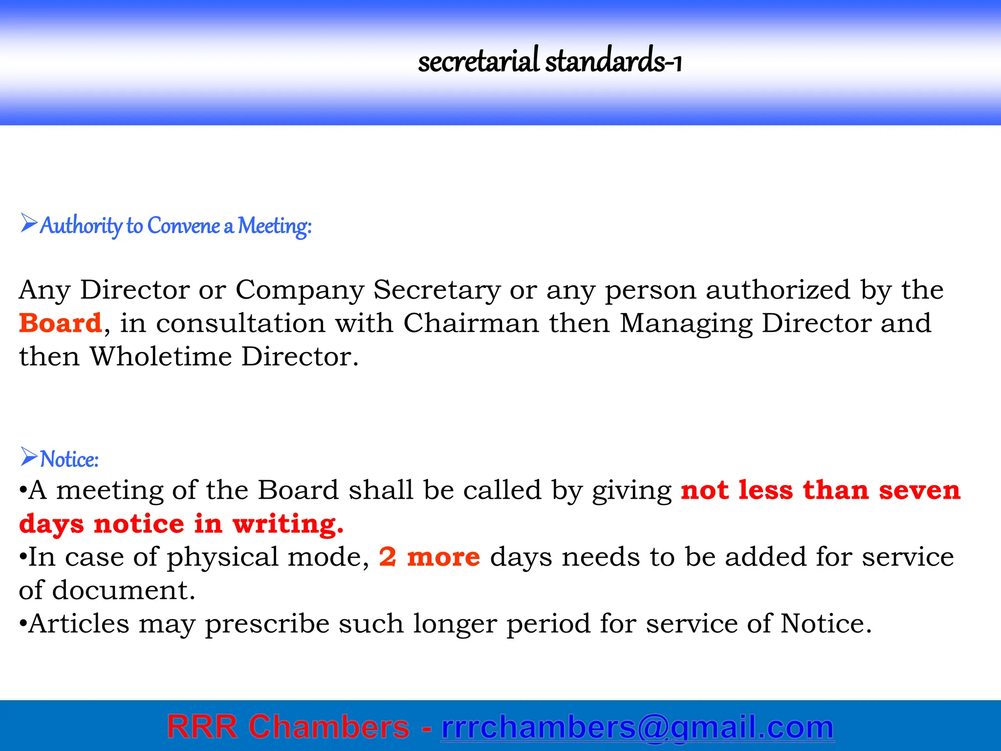 secretarial standards-1
Authorityto Convenea Meeting:
Any Director or Company Secretary or any person authorized by the
Board, in consultation with Chairman then Managing Director and
then Wholetime Director.
Notice:
•A meeting of the Board shall be called by giving not less than seven
days notice in writing.
•In case of physical mode, 2 more days needs to be added for service
of document.
•Articles may prescribe such longer period for service of Notice.
 