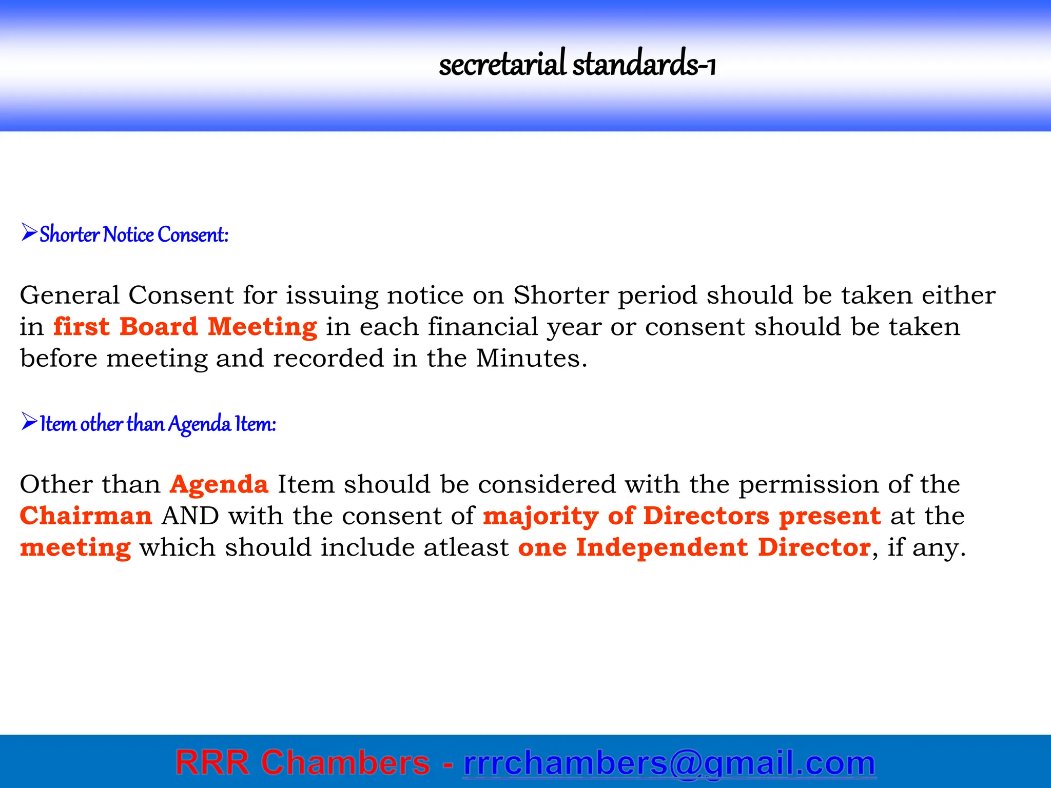 secretarial standards-1
ShorterNotice Consent:
General Consent for issuing notice on Shorter period should be taken either
in first Board Meeting in each financial year or consent should be taken
before meeting and recorded in the Minutes.
ItemotherthanAgenda Item:
Other than Agenda Item should be considered with the permission of the
Chairman AND with the consent of majority of Directors present at the
meeting which should include atleast one Independent Director, if any.
 