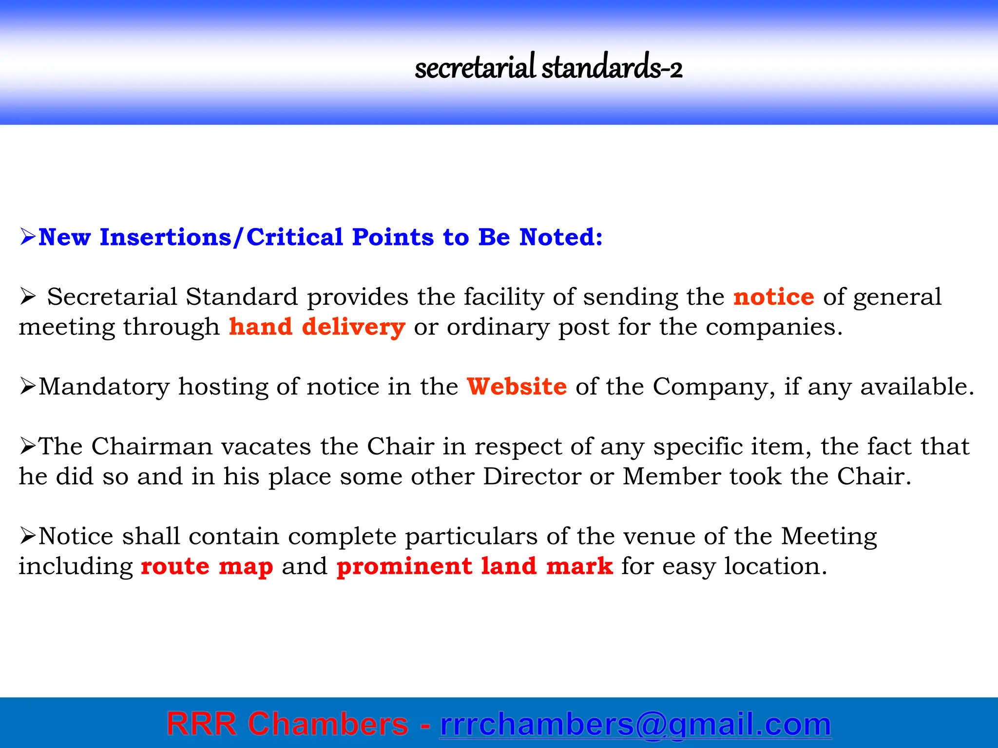 secretarial standards-2
New Insertions/Critical Points to Be Noted:
 Secretarial Standard provides the facility of sending the notice of general
meeting through hand delivery or ordinary post for the companies.
Mandatory hosting of notice in the Website of the Company, if any available.
The Chairman vacates the Chair in respect of any specific item, the fact that
he did so and in his place some other Director or Member took the Chair.
Notice shall contain complete particulars of the venue of the Meeting
including route map and prominent land mark for easy location.
 