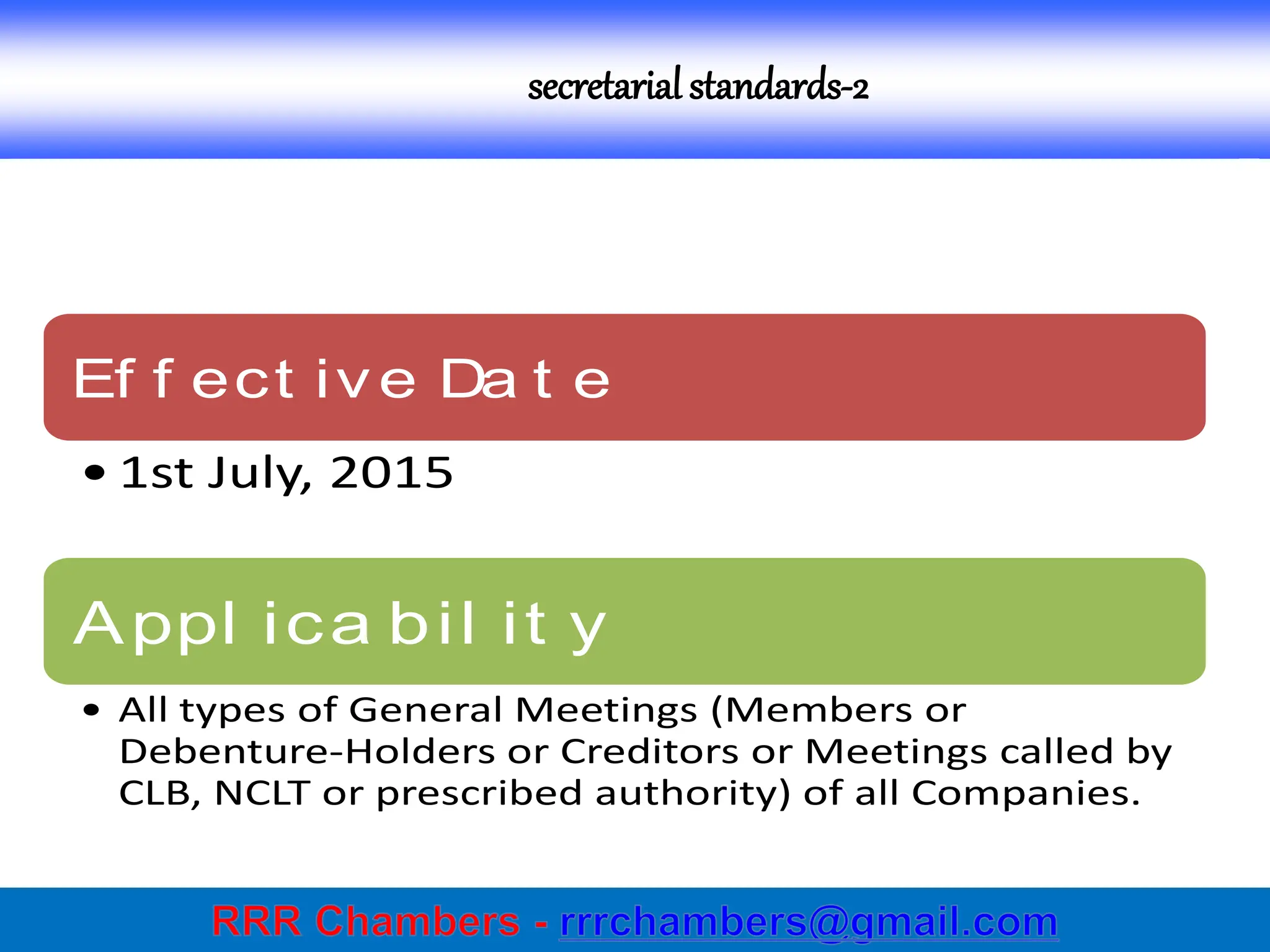 secretarial standards-2
Ef f ect ive Da t e
• 1st July, 2015
Appl ica bil it y
• All types of General Meetings (Members or
Debenture-Holders or Creditors or Meetings called by
CLB, NCLT or prescribed authority) of all Companies.
 