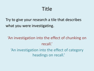 Title Try to give your research a tile that describes  what you were investigating. ‘An investigation into the effect of chunking on  recall.’ ‘An investigation into the effect of category headings on recall.’ 