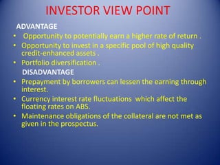  INVESTOR VIEW POINT  ADVANTAGE Opportunity to potentially earn a higher rate of return .Opportunity to invest in a specific pool of high quality credit-enhanced assets .Portfolio diversification .     DISADVANTAGEPrepayment by borrowers can lessen the earning through interest.Currency interest rate fluctuations  which affect the floating rates on ABS.Maintenance obligations of the collateral are not met as given in the prospectus.