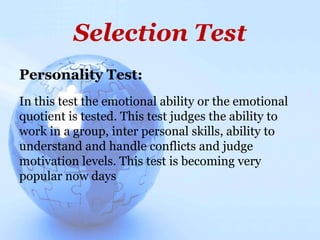 Selection Test
Personality Test:
In this test the emotional ability or the emotional
quotient is tested. This test judges the ability to
work in a group, inter personal skills, ability to
understand and handle conflicts and judge
motivation levels. This test is becoming very
popular now days
 