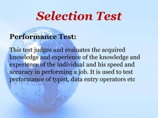 Selection Test
Performance Test:
This test judges and evaluates the acquired
knowledge and experience of the knowledge and
experience of the individual and his speed and
accuracy in performing a job. It is used to test
performance of typist, data entry operators etc
 
