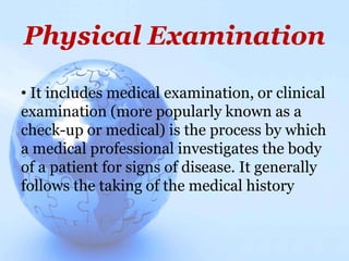 Physical Examination
• It includes medical examination, or clinical
examination (more popularly known as a
check-up or medical) is the process by which
a medical professional investigates the body
of a patient for signs of disease. It generally
follows the taking of the medical history
 
