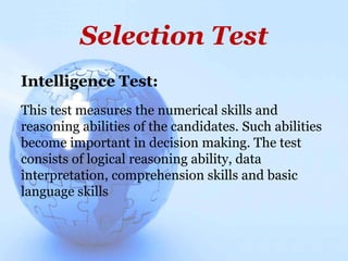 Selection Test
Intelligence Test:
This test measures the numerical skills and
reasoning abilities of the candidates. Such abilities
become important in decision making. The test
consists of logical reasoning ability, data
interpretation, comprehension skills and basic
language skills
 