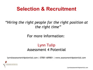 Selection & Recruitment “ Hiring the right people for the right position at the right time” For more information:  Lynn Tulip Assessment 4 Potential lynn@assessment4potential.com | 07801 689801 | www.assessment4potential.com 