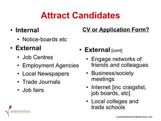 Attract Candidates Internal Notice-boards etc External Job Centres Employment Agencies Local Newspapers Trade Journals Job fairs  CV or Application Form? External  [cont] Engage networks of friends and colleagues Business/society meetings Internet [inc craigslist, job boards, etc] Local colleges and trade schools 