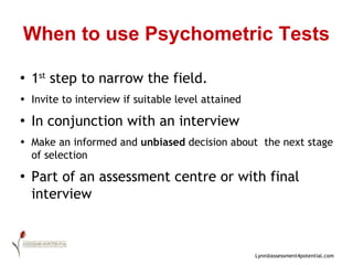 When to use Psychometric Tests 1 st  step to narrow the field.  Invite to interview if suitable level attained In conjunction with an interview Make an informed and  unbiased  decision about  the next stage of selection Part of an assessment centre or with final interview 