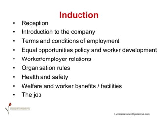 Induction Reception Introduction to the company Terms and conditions of employment Equal opportunities policy and worker development Worker/employer relations Organisation rules Health and safety  Welfare and worker benefits / facilities The job 