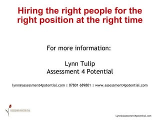 Hiring the right people for the right position at the right time For more information:  Lynn Tulip Assessment 4 Potential lynn@assessment4potential.com | 07801 689801 | www.assessment4potential.com 