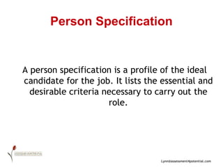 Person Specification A person specification is a profile of the ideal candidate for the job. It lists the essential and desirable criteria necessary to carry out the role. 