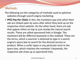 Methods:
The following are the categories of methods used to optimize
websites through search engine marketing:
 PPC( Pay Per Click): In this, the marketers pay only when their
ads are clicked upon by users after which they land up on the
respective client website. On the other hand, there are ads
that appear either on top or just nearby the natural search
results. These are called sponsored links in Google. The
marketers bid for different keywords in this method. These are
the terms, which a searcher is believed to type in a search
engine’s query box to search for the desired service or
product. When a surfer types in any particular term in the
query box, which matches the marketer’s keywords, the
respective ads show up as sponsored links.
6Marketing Management
 