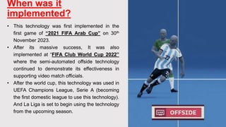When was it
implemented?
• This technology was first implemented in the
first game of “2021 FIFA Arab Cup” on 30th
November 2023.
• After its massive success, It was also
implemented at “FIFA Club World Cup 2022”
where the semi-automated offside technology
continued to demonstrate its effectiveness in
supporting video match officials.
• After the world cup, this technology was used in
UEFA Champions League, Serie A (becoming
the first domestic league to use this technology).
And La Liga is set to begin using the technology
from the upcoming season.
 