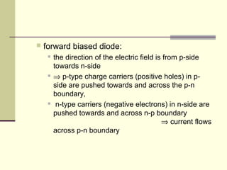  forward biased diode:
 the direction of the electric field is from p-side
towards n-side
 ⇒ p-type charge carriers (positive holes) in p-
side are pushed towards and across the p-n
boundary,
 n-type carriers (negative electrons) in n-side are
pushed towards and across n-p boundary
⇒ current flows
across p-n boundary
 