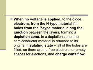  When no voltage is applied, to the diode,
electrons from the N-type material fill
holes from the P-type material along the
junction between the layers, forming a
depletion zone. In a depletion zone, the
semiconductor material is returned to its
original insulating state -- all of the holes are
filled, so there are no free electrons or empty
spaces for electrons, and charge can't flow.
 