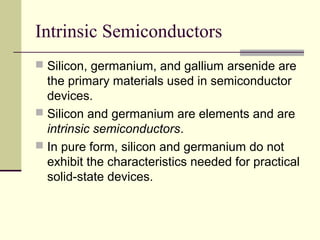 Intrinsic Semiconductors
 Silicon, germanium, and gallium arsenide are
the primary materials used in semiconductor
devices.
 Silicon and germanium are elements and are
intrinsic semiconductors.
 In pure form, silicon and germanium do not
exhibit the characteristics needed for practical
solid-state devices.
 