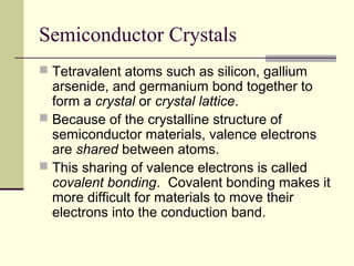 Semiconductor Crystals
 Tetravalent atoms such as silicon, gallium
arsenide, and germanium bond together to
form a crystal or crystal lattice.
 Because of the crystalline structure of
semiconductor materials, valence electrons
are shared between atoms.
 This sharing of valence electrons is called
covalent bonding. Covalent bonding makes it
more difficult for materials to move their
electrons into the conduction band.
 