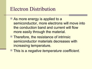 Electron Distribution
 As more energy is applied to a
semiconductor, more electrons will move into
the conduction band and current will flow
more easily through the material.
 Therefore, the resistance of intrinsic
semiconductor materials decreases with
increasing temperature.
 This is a negative temperature coefficient.
 