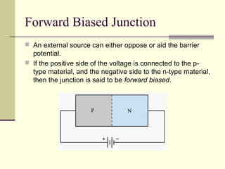 Forward Biased Junction
 An external source can either oppose or aid the barrier
potential.
 If the positive side of the voltage is connected to the p-
type material, and the negative side to the n-type material,
then the junction is said to be forward biased.
 