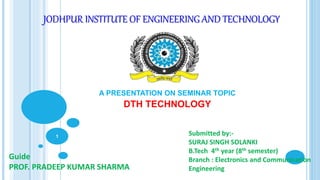 JODHPUR INSTITUTE OF ENGINEERING AND TECHNOLOGY
A PRESENTATION ON SEMINAR TOPIC
DTH TECHNOLOGY
Guide
PROF. PRADEEP KUMAR SHARMA
Submitted by:-
SURAJ SINGH SOLANKI
B.Tech 4th year (8th semester)
Branch : Electronics and Communication
Engineering
1
 