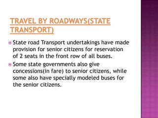  State

road Transport undertakings have made
provision for senior citizens for reservation
of 2 seats in the front row of all buses.
 Some state governments also give
concessions(in fare) to senior citizens, while
some also have specially modeled buses for
the senior citizens.

 