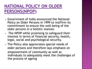 





Government of India announced the National
Policy on Older Persons in 1999 to reaffirm its
commitment to ensure the well-being of the
older persons in a holistic manner.
The NPOP while promising to safeguard their
interest in terms of financial security, health,
legal, social and psychological security.
The Policy also appreciates special needs of
older persons and therefore lays emphasis on
empowerment of community as well as
individuals to adequately meet the challenges of
the process of ageing

 