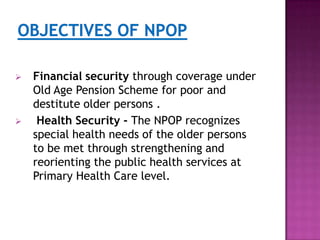 



Financial security through coverage under
Old Age Pension Scheme for poor and
destitute older persons .
Health Security - The NPOP recognizes
special health needs of the older persons
to be met through strengthening and
reorienting the public health services at
Primary Health Care level.

 