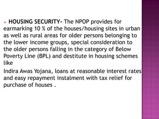 HOUSING SECURITY- The NPOP provides for
earmarking 10 % of the houses/housing sites in urban
as well as rural areas for older persons belonging to
the lower income groups, special consideration to
the older persons falling in the category of Below
Poverty Line (BPL) and destitute in housing schemes
like
Indira Awas Yojana, loans at reasonable interest rates
and easy repayment instalment with tax relief for
purchase of houses .


 
