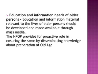 Education and information needs of older
persons - Education and information material
relevant to the lives of older persons should
be developed and made available through
mass media.
The NPOP provides for proactive role in
ensuring the same by disseminating knowledge
about preparation of Old Age.


 