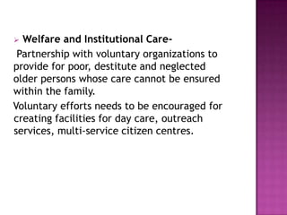 Welfare and Institutional CarePartnership with voluntary organizations to
provide for poor, destitute and neglected
older persons whose care cannot be ensured
within the family.
Voluntary efforts needs to be encouraged for
creating facilities for day care, outreach
services, multi-service citizen centres.


 