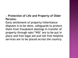Protection of Life and Property of Older
PersonsEarly settlement of property/inheritance
disputes is to be done, safeguards to protect
them from fraudulent dealings in transfer of
property through sale/‟Will‟ are to be put in
place and free legal aid and toll free helpline
services are to be placed across the country.


 