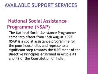 National Social Assistance
Programme (NSAP)
The National Social Assistance Programme
came into effect from 15th August,1995.
NSAP is a social assistance programme for
the poor households and represents a
significant step towards the fulfilment of the
Directive Principles enshrined in Article 41
and 42 of the Constitution of India.

 