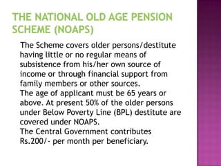 The Scheme covers older persons/destitute
having little or no regular means of
subsistence from his/her own source of
income or through financial support from
family members or other sources.
The age of applicant must be 65 years or
above. At present 50% of the older persons
under Below Poverty Line (BPL) destitute are
covered under NOAPS.
The Central Government contributes
Rs.200/- per month per beneficiary.

 