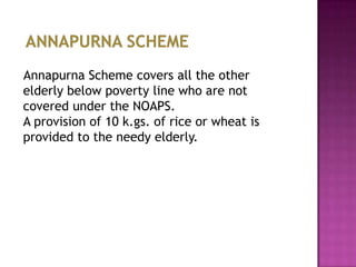 Annapurna Scheme covers all the other
elderly below poverty line who are not
covered under the NOAPS.
A provision of 10 k.gs. of rice or wheat is
provided to the needy elderly.

 